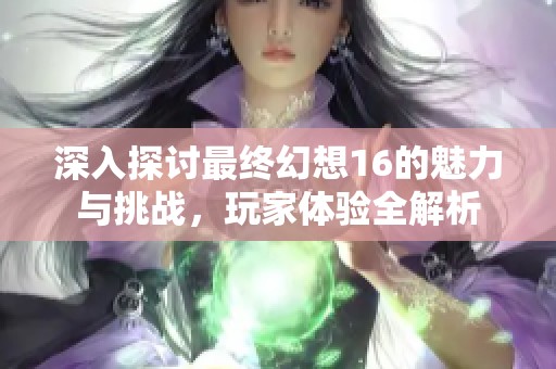 深入探讨最终幻想16的魅力与挑战，玩家体验全解析