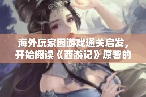 海外玩家因游戏通关启发，开始阅读《西游记》原著的故事探寻之旅