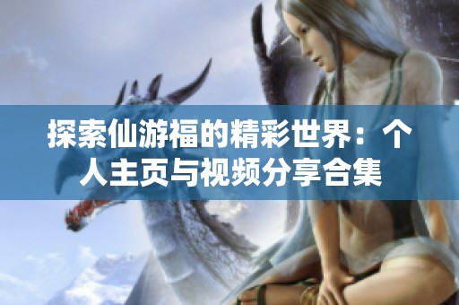 探索仙游福的精彩世界：个人主页与视频分享合集