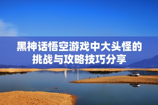 黑神话悟空游戏中大头怪的挑战与攻略技巧分享