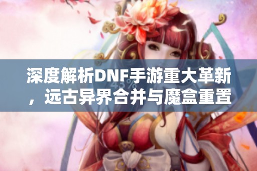 深度解析DNF手游重大革新，远古异界合并与魔盒重置券新玩法揭秘