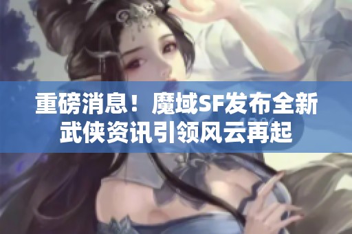 重磅消息！魔域SF发布全新武侠资讯引领风云再起