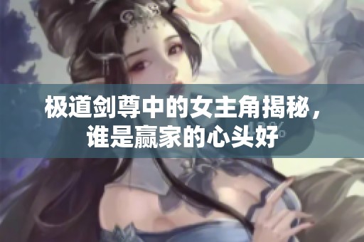 极道剑尊中的女主角揭秘，谁是赢家的心头好