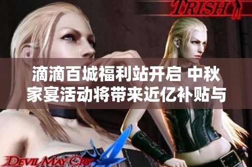 滴滴百城福利站开启 中秋家宴活动将带来近亿补贴与十重丰厚奖励