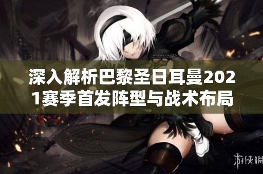 深入解析巴黎圣日耳曼2021赛季首发阵型与战术布局
