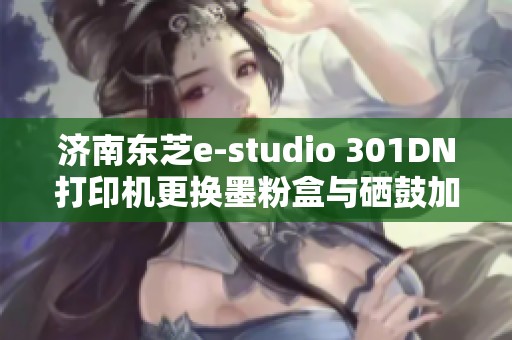 济南东芝e-studio 301DN打印机更换墨粉盒与硒鼓加粉指南