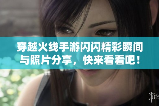 穿越火线手游闪闪精彩瞬间与照片分享，快来看看吧！