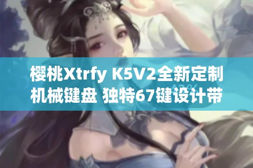 樱桃Xtrfy K5V2全新定制机械键盘 独特67键设计带来流畅体验