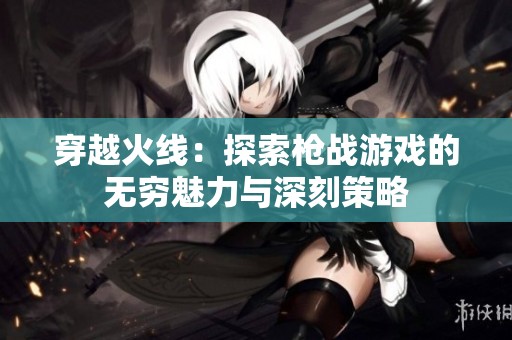 穿越火线：探索枪战游戏的无穷魅力与深刻策略