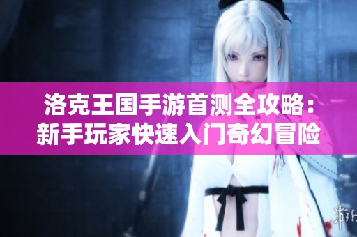 洛克王国手游首测全攻略：新手玩家快速入门奇幻冒险之旅