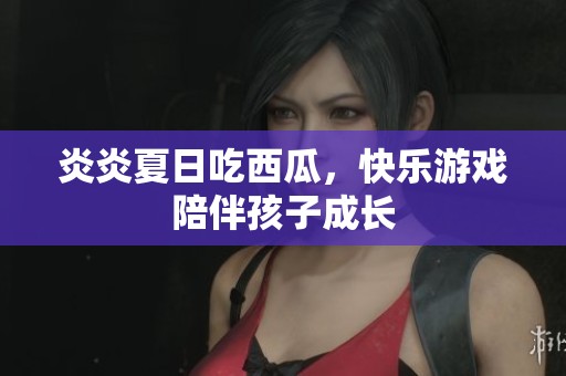 炎炎夏日吃西瓜，快乐游戏陪伴孩子成长