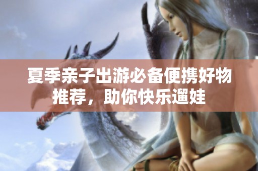 夏季亲子出游必备便携好物推荐，助你快乐遛娃