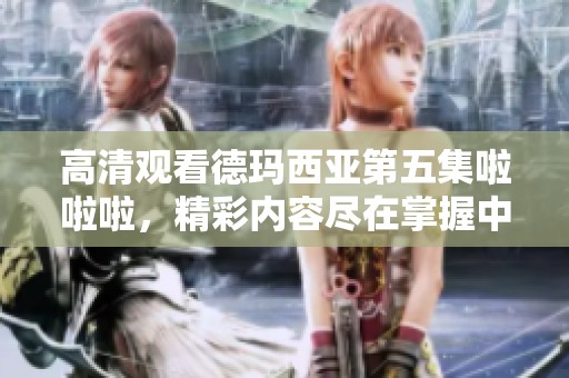 高清观看德玛西亚第五集啦啦啦，精彩内容尽在掌握中！