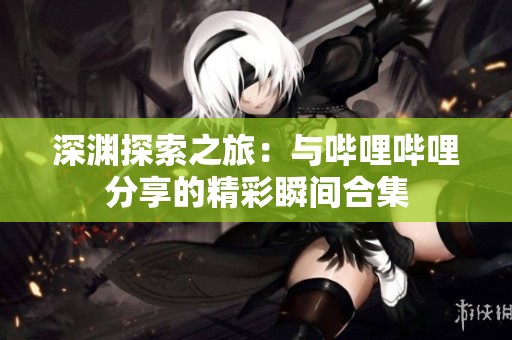 深渊探索之旅：与哔哩哔哩分享的精彩瞬间合集