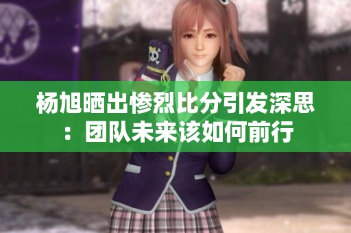 杨旭晒出惨烈比分引发深思：团队未来该如何前行