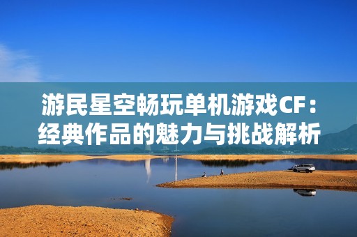 游民星空畅玩单机游戏CF：经典作品的魅力与挑战解析