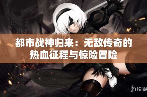 都市战神归来：无敌传奇的热血征程与惊险冒险