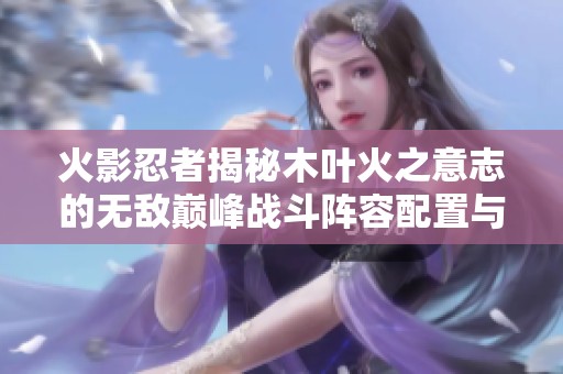 火影忍者揭秘木叶火之意志的无敌巅峰战斗阵容配置与技巧