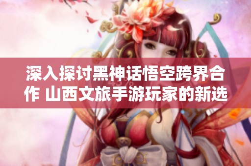 深入探讨黑神话悟空跨界合作 山西文旅手游玩家的新选择
