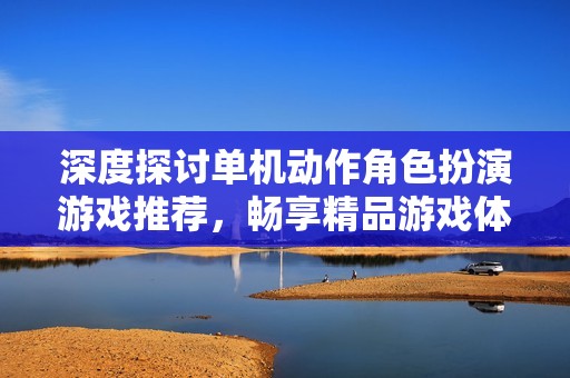 深度探讨单机动作角色扮演游戏推荐，畅享精品游戏体验