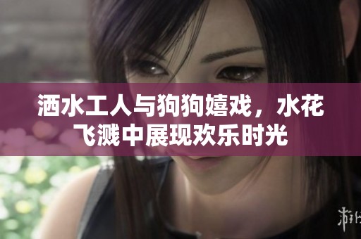 洒水工人与狗狗嬉戏，水花飞溅中展现欢乐时光