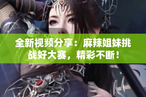 全新视频分享：麻辣姐妹挑战好大赛，精彩不断！