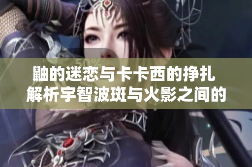 鼬的迷恋与卡卡西的挣扎 解析宇智波斑与火影之间的复杂关系