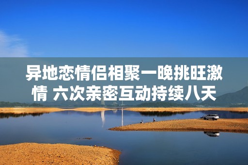 异地恋情侣相聚一晚挑旺激情 六次亲密互动持续八天