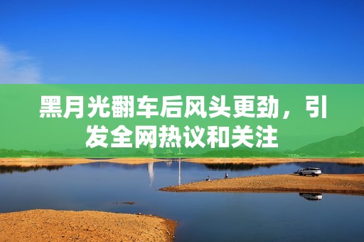 黑月光翻车后风头更劲，引发全网热议和关注