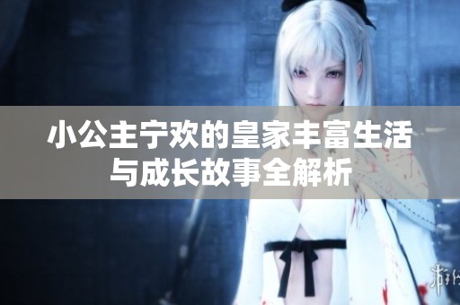 小公主宁欢的皇家丰富生活与成长故事全解析