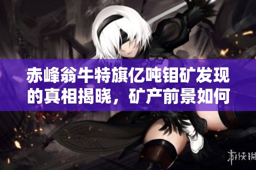 赤峰翁牛特旗亿吨钼矿发现的真相揭晓，矿产前景如何