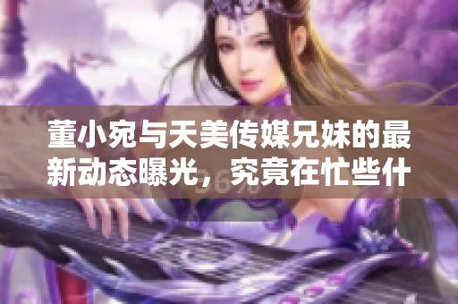 董小宛与天美传媒兄妹的最新动态曝光，究竟在忙些什么？