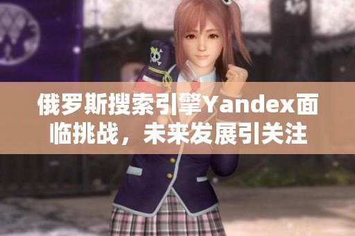 俄罗斯搜索引擎Yandex面临挑战，未来发展引关注
