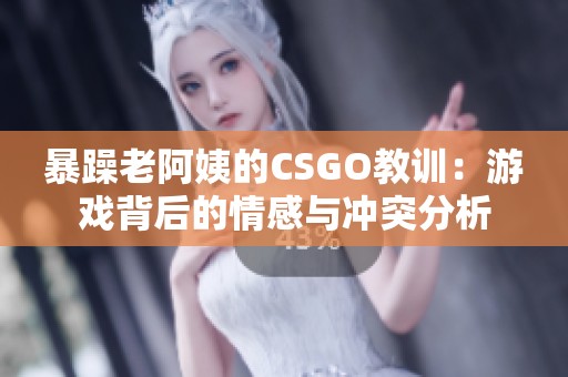 暴躁老阿姨的CSGO教训：游戏背后的情感与冲突分析