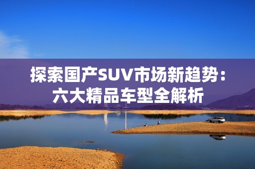 探索国产SUV市场新趋势：六大精品车型全解析