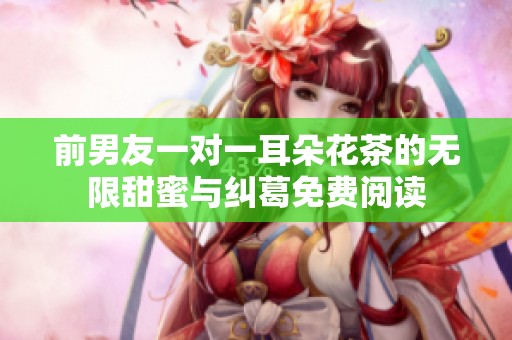 前男友一对一耳朵花茶的无限甜蜜与纠葛免费阅读