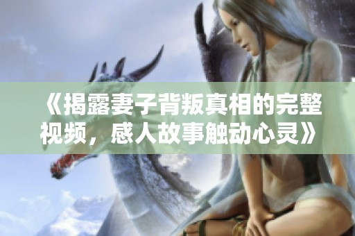 《揭露妻子背叛真相的完整视频，感人故事触动心灵》