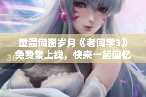 重温同窗岁月《老同学3》免费集上线，快来一起回忆青春