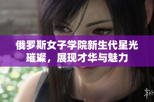 俄罗斯女子学院新生代星光璀璨，展现才华与魅力