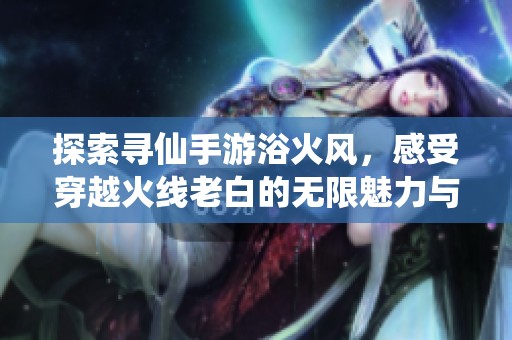 探索寻仙手游浴火风，感受穿越火线老白的无限魅力与激情