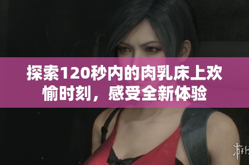 探索120秒内的肉乳床上欢愉时刻，感受全新体验
