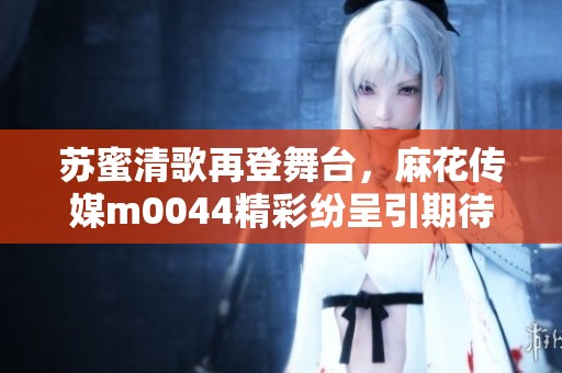 苏蜜清歌再登舞台，麻花传媒m0044精彩纷呈引期待