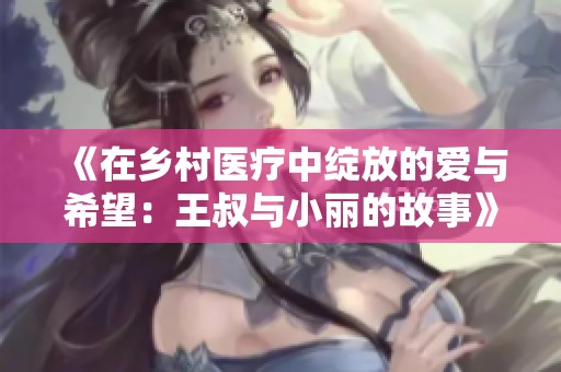 《在乡村医疗中绽放的爱与希望：王叔与小丽的故事》