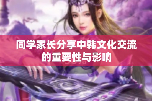 同学家长分享中韩文化交流的重要性与影响