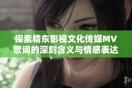 探索精东影视文化传媒MV歌词的深刻含义与情感表达