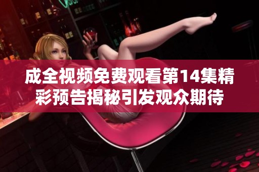 成全视频免费观看第14集精彩预告揭秘引发观众期待