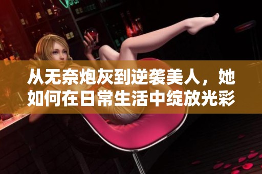 从无奈炮灰到逆袭美人，她如何在日常生活中绽放光彩