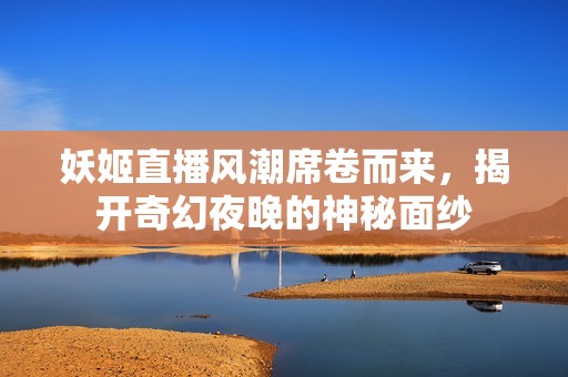 妖姬直播风潮席卷而来，揭开奇幻夜晚的神秘面纱