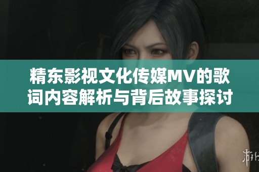 精东影视文化传媒MV的歌词内容解析与背后故事探讨