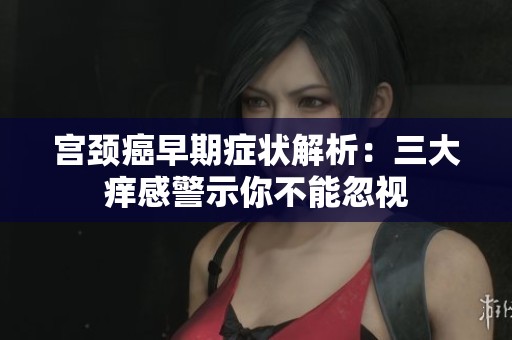 宫颈癌早期症状解析：三大痒感警示你不能忽视